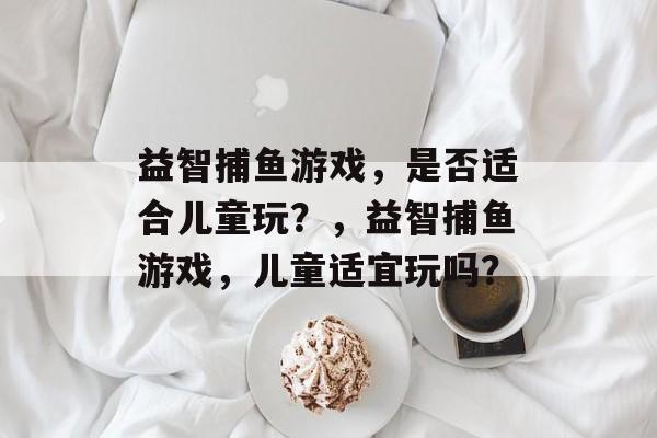 益智捕鱼游戏,是否适合儿童玩?,益智捕鱼游戏,儿童适宜玩吗? 益智捕鱼游戏,是否适合儿童玩?,益智捕鱼游戏,儿童适宜玩吗?