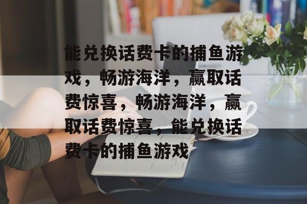 能兑换话费卡的捕鱼游戏,畅游海洋,赢取话费惊喜,畅游海洋,赢取话费惊喜,能兑换话费卡的捕鱼游戏 能兑换话费卡的捕鱼游戏,畅游海洋,赢取话费惊喜,畅游海洋,赢取话费惊喜,能兑换话费卡的捕鱼游戏