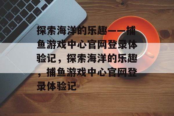 探索海洋的乐趣——捕鱼游戏中心官网登录体验记,探索海洋的乐趣,捕鱼游戏中心官网登录体验记 探索海洋的乐趣——捕鱼游戏中心官网登录体验记,探索海洋的乐趣,捕鱼游戏中心官网登录体验记