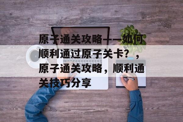 原子通关攻略——如何顺利通过原子关卡？，原子通关攻略，顺利通关技巧分享