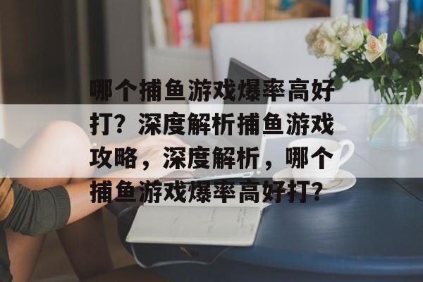 哪个捕鱼游戏爆率高好打？深度解析捕鱼游戏攻略，深度解析，哪个捕鱼游戏爆率高好打？
