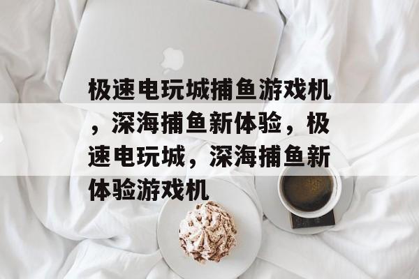 极速电玩城捕鱼游戏机,深海捕鱼新体验,极速电玩城,深海捕鱼新体验游戏机 极速电玩城捕鱼游戏机,深海捕鱼新体验,极速电玩城,深海捕鱼新体验游戏机