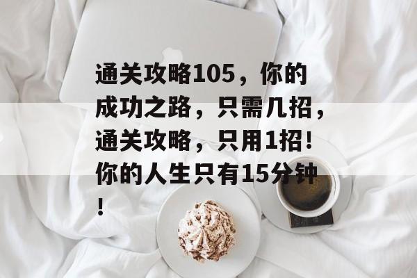 通关攻略105,你的成功之路,只需几招,通关攻略,只用1招!你的人生只有15分钟! 通关攻略105,你的成功之路,只需几招,通关攻略,只用1招!你的人生只有15分钟!
