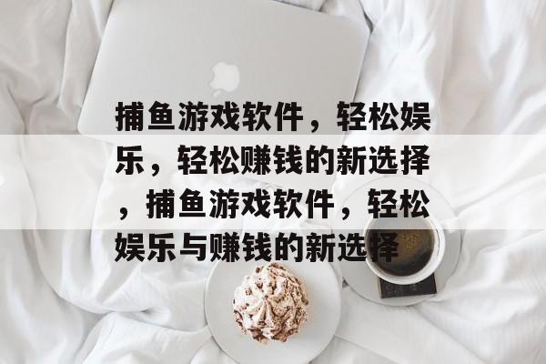 捕鱼游戏软件,轻松娱乐,轻松赚钱的新选择,捕鱼游戏软件,轻松娱乐与赚钱的新选择 捕鱼游戏软件,轻松娱乐,轻松赚钱的新选择,捕鱼游戏软件,轻松娱乐与赚钱的新选择