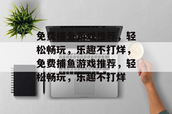 免费捕鱼游戏推荐，轻松畅玩，乐趣不打烊，免费捕鱼游戏推荐，轻松畅玩，乐趣不打烊