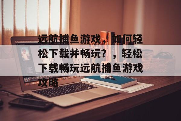 远航捕鱼游戏，如何轻松下载并畅玩？，轻松下载畅玩远航捕鱼游戏攻略