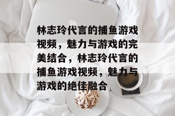 林志玲代言的捕鱼游戏视频,魅力与游戏的完美结合,林志玲代言的捕鱼游戏视频,魅力与游戏的绝佳融合 林志玲代言的捕鱼游戏视频,魅力与游戏的完美结合,林志玲代言的捕鱼游戏视频,魅力与游戏的绝佳融合
