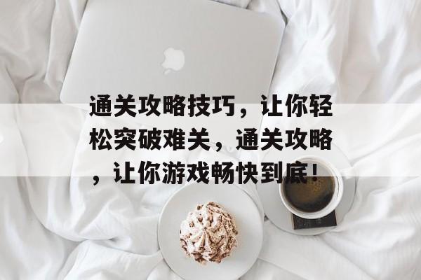 通关攻略技巧，让你轻松突破难关，通关攻略，让你游戏畅快到底！