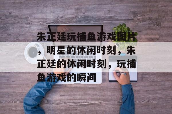 朱正廷玩捕鱼游戏图片,明星的休闲时刻,朱正廷的休闲时刻,玩捕鱼游戏的瞬间 朱正廷玩捕鱼游戏图片,明星的休闲时刻,朱正廷的休闲时刻,玩捕鱼游戏的瞬间
