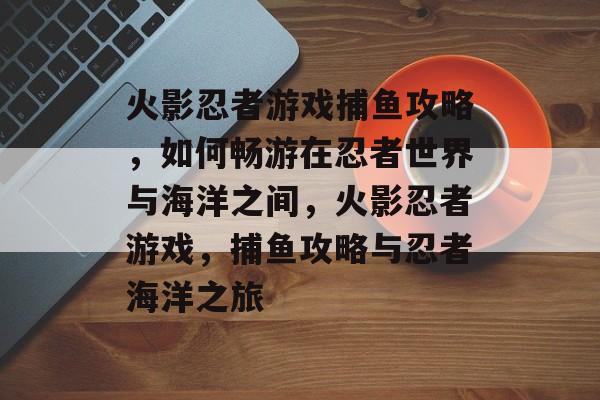 火影忍者游戏捕鱼攻略,如何畅游在忍者世界与海洋之间,火影忍者游戏,捕鱼攻略与忍者海洋之旅 火影忍者游戏捕鱼攻略,如何畅游在忍者世界与海洋之间,火影忍者游戏,捕鱼攻略与忍者海洋之旅