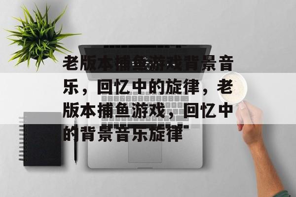 老版本捕鱼游戏背景音乐，回忆中的旋律，老版本捕鱼游戏，回忆中的背景音乐旋律