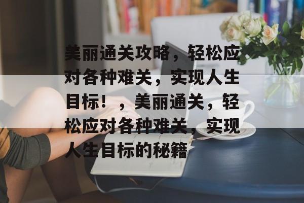 美丽通关攻略，轻松应对各种难关，实现人生目标！，美丽通关，轻松应对各种难关，实现人生目标的秘籍