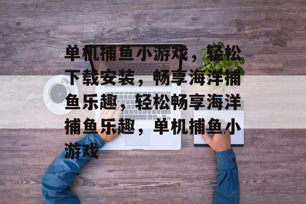 单机捕鱼小游戏,轻松下载安装,畅享海洋捕鱼乐趣,轻松畅享海洋捕鱼乐趣,单机捕鱼小游戏 单机捕鱼小游戏,轻松下载安装,畅享海洋捕鱼乐趣,轻松畅享海洋捕鱼乐趣,单机捕鱼小游戏