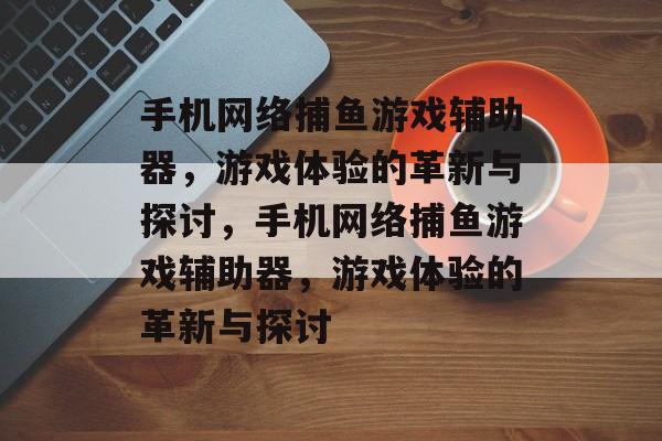 手机网络捕鱼游戏辅助器,游戏体验的革新与探讨,手机网络捕鱼游戏辅助器,游戏体验的革新与探讨 手机网络捕鱼游戏辅助器,游戏体验的革新与探讨,手机网络捕鱼游戏辅助器,游戏体验的革新与探讨