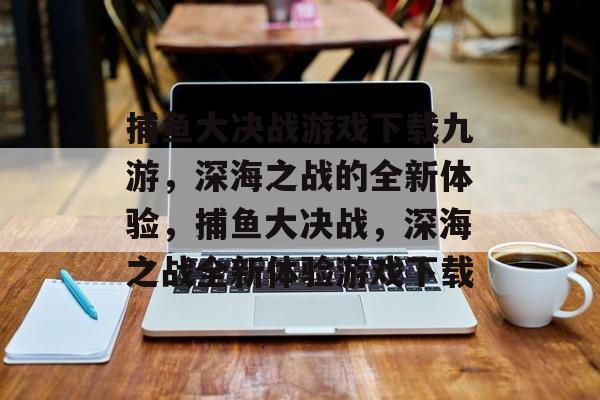 捕鱼大决战游戏下载九游，深海之战的全新体验，捕鱼大决战，深海之战全新体验游戏下载