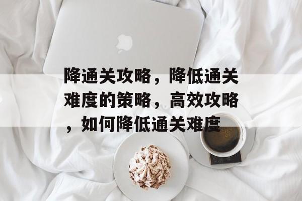 降通关攻略，降低通关难度的策略，高效攻略，如何降低通关难度