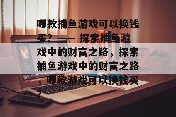 哪款捕鱼游戏可以换钱买？—— 探索捕鱼游戏中的财富之路，探索捕鱼游戏中的财富之路，哪款游戏可以换钱买？
