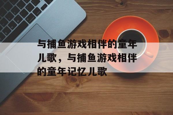 与捕鱼游戏相伴的童年儿歌，与捕鱼游戏相伴的童年记忆儿歌