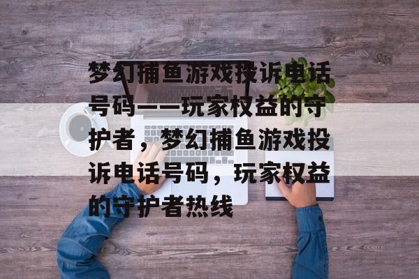 梦幻捕鱼游戏投诉电话号码——玩家权益的守护者，梦幻捕鱼游戏投诉电话号码，玩家权益的守护者热线
