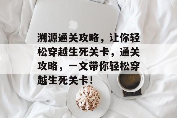 溯源通关攻略，让你轻松穿越生死关卡，通关攻略，一文带你轻松穿越生死关卡！