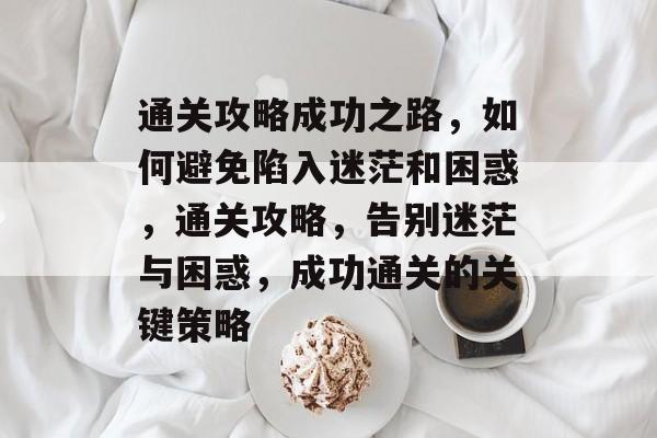 通关攻略成功之路,如何避免陷入迷茫和困惑,通关攻略,告别迷茫与困惑,成功通关的关键策略 通关攻略成功之路,如何避免陷入迷茫和困惑,通关攻略,告别迷茫与困惑,成功通关的关键策略