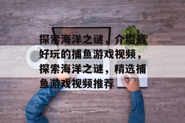 探索海洋之谜,介绍最好玩的捕鱼游戏视频,探索海洋之谜,精选捕鱼游戏视频推荐 探索海洋之谜,介绍最好玩的捕鱼游戏视频,探索海洋之谜,精选捕鱼游戏视频推荐
