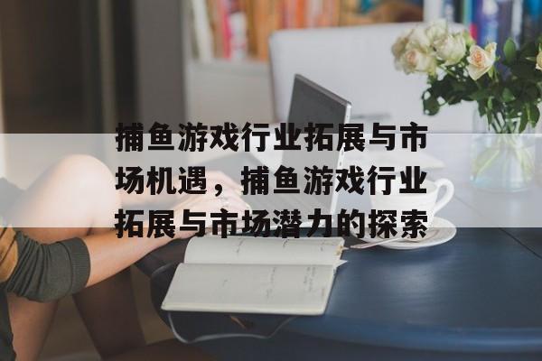 捕鱼游戏行业拓展与市场机遇,捕鱼游戏行业拓展与市场潜力的探索 捕鱼游戏行业拓展与市场机遇,捕鱼游戏行业拓展与市场潜力的探索
