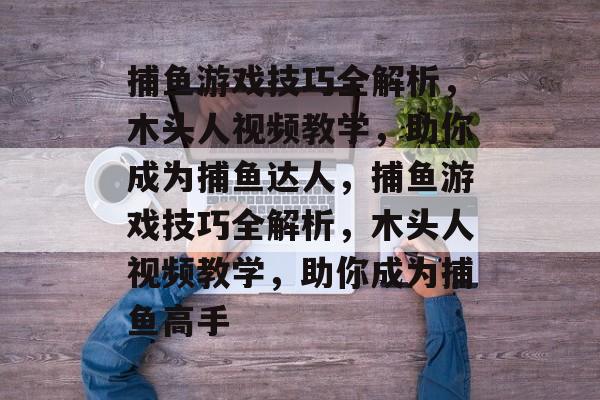 捕鱼游戏技巧全解析,木头人视频教学,助你成为捕鱼达人,捕鱼游戏技巧全解析,木头人视频教学,助你成为捕鱼高手 捕鱼游戏技巧全解析,木头人视频教学,助你成为捕鱼达人,捕鱼游戏技巧全解析,木头人视频教学,助你成为捕鱼高手