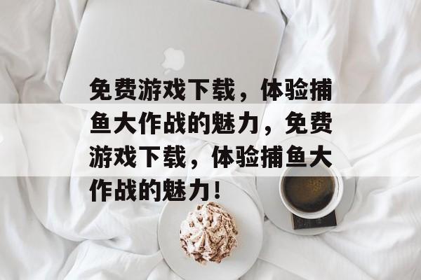 免费游戏下载,体验捕鱼大作战的魅力,免费游戏下载,体验捕鱼大作战的魅力! 免费游戏下载,体验捕鱼大作战的魅力,免费游戏下载,体验捕鱼大作战的魅力!