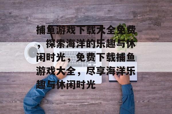 捕鱼游戏下载大全免费,探索海洋的乐趣与休闲时光,免费下载捕鱼游戏大全,尽享海洋乐趣与休闲时光 捕鱼游戏下载大全免费,探索海洋的乐趣与休闲时光,免费下载捕鱼游戏大全,尽享海洋乐趣与休闲时光