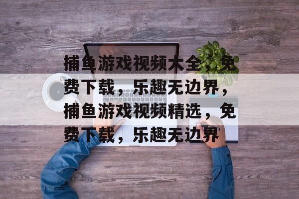 捕鱼游戏视频大全,免费下载,乐趣无边界,捕鱼游戏视频精选,免费下载,乐趣无边界 捕鱼游戏视频大全,免费下载,乐趣无边界,捕鱼游戏视频精选,免费下载,乐趣无边界