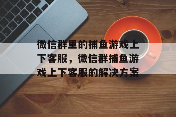 微信群里的捕鱼游戏上下客服，微信群捕鱼游戏上下客服的解决方案