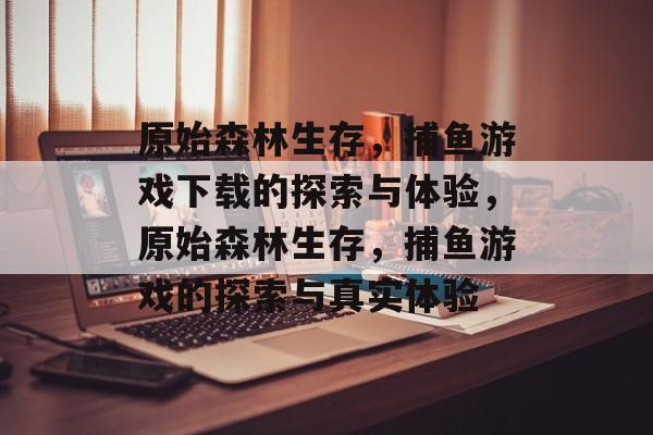 原始森林生存，捕鱼游戏下载的探索与体验，原始森林生存，捕鱼游戏的探索与真实体验