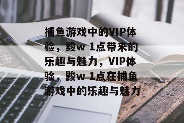 捕鱼游戏中的VIP体验,黢w 1点带来的乐趣与魅力,VIP体验,黢w 1点在捕鱼游戏中的乐趣与魅力 捕鱼游戏中的VIP体验,黢w 1点带来的乐趣与魅力,VIP体验,黢w 1点在捕鱼游戏中的乐趣与魅力