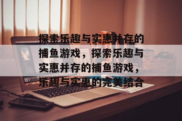 探索乐趣与实惠并存的捕鱼游戏,探索乐趣与实惠并存的捕鱼游戏,乐趣与实惠的完美结合 探索乐趣与实惠并存的捕鱼游戏,探索乐趣与实惠并存的捕鱼游戏,乐趣与实惠的完美结合