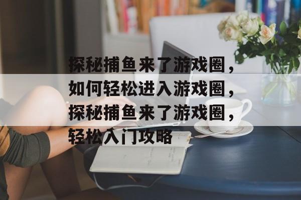 探秘捕鱼来了游戏圈，如何轻松进入游戏圈，探秘捕鱼来了游戏圈，轻松入门攻略