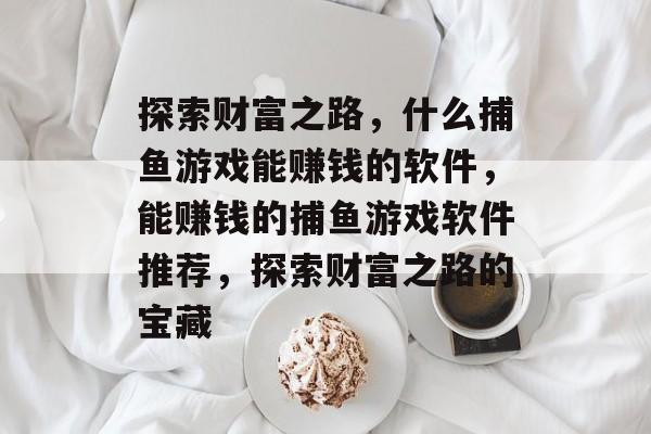 探索财富之路,什么捕鱼游戏能赚钱的软件,能赚钱的捕鱼游戏软件推荐,探索财富之路的宝藏 探索财富之路,什么捕鱼游戏能赚钱的软件,能赚钱的捕鱼游戏软件推荐,探索财富之路的宝藏