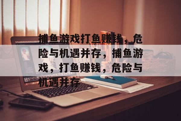 捕鱼游戏打鱼赚钱,危险与机遇并存,捕鱼游戏,打鱼赚钱,危险与机遇并存 捕鱼游戏打鱼赚钱,危险与机遇并存,捕鱼游戏,打鱼赚钱,危险与机遇并存