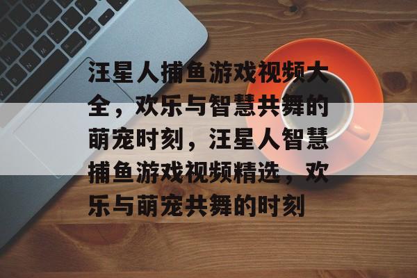 汪星人捕鱼游戏视频大全,欢乐与智慧共舞的萌宠时刻,汪星人智慧捕鱼游戏视频精选,欢乐与萌宠共舞的时刻 汪星人捕鱼游戏视频大全,欢乐与智慧共舞的萌宠时刻,汪星人智慧捕鱼游戏视频精选,欢乐与萌宠共舞的时刻