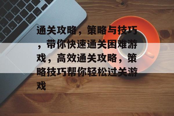 通关攻略,策略与技巧,带你快速通关困难游戏,高效通关攻略,策略技巧帮你轻松过关游戏 通关攻略,策略与技巧,带你快速通关困难游戏,高效通关攻略,策略技巧帮你轻松过关游戏