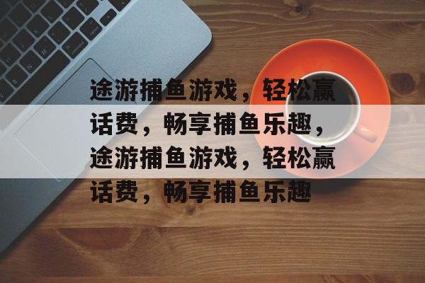 途游捕鱼游戏，轻松赢话费，畅享捕鱼乐趣，途游捕鱼游戏，轻松赢话费，畅享捕鱼乐趣