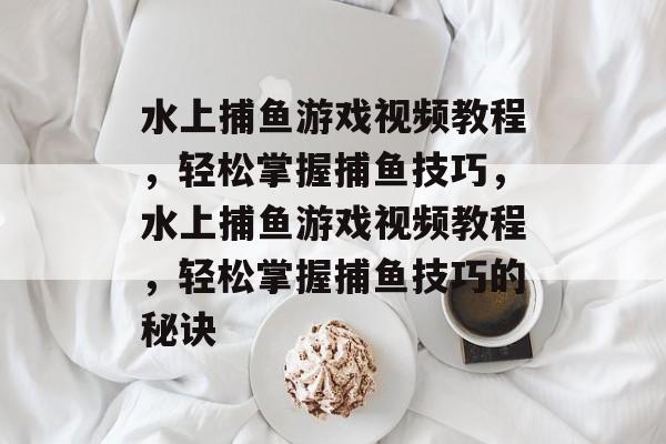 水上捕鱼游戏视频教程,轻松掌握捕鱼技巧,水上捕鱼游戏视频教程,轻松掌握捕鱼技巧的秘诀 水上捕鱼游戏视频教程,轻松掌握捕鱼技巧,水上捕鱼游戏视频教程,轻松掌握捕鱼技巧的秘诀