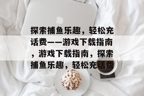 探索捕鱼乐趣，轻松充话费——游戏下载指南，游戏下载指南，探索捕鱼乐趣，轻松充话费