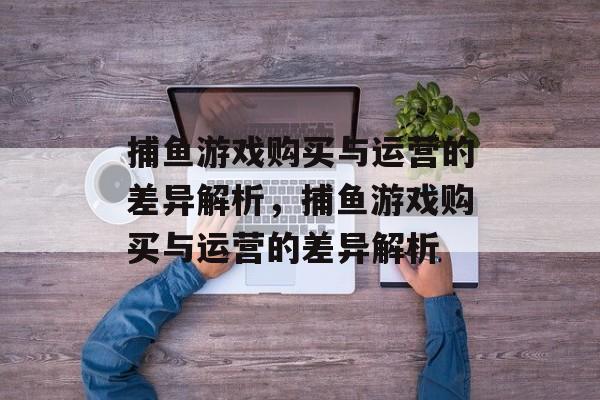 捕鱼游戏购买与运营的差异解析,捕鱼游戏购买与运营的差异解析 捕鱼游戏购买与运营的差异解析,捕鱼游戏购买与运营的差异解析