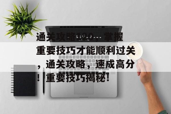 通关攻略120，掌握重要技巧才能顺利过关，通关攻略，速成高分！重要技巧揭秘！