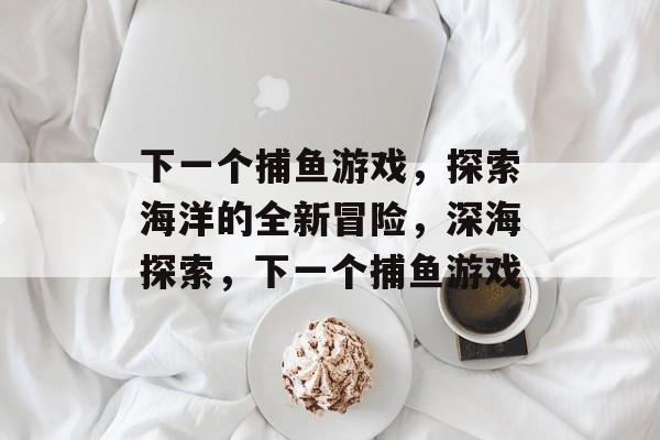 下一个捕鱼游戏，探索海洋的全新冒险，深海探索，下一个捕鱼游戏