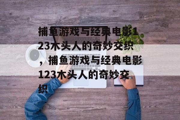 捕鱼游戏与经典电影123木头人的奇妙交织,捕鱼游戏与经典电影123木头人的奇妙交织 捕鱼游戏与经典电影123木头人的奇妙交织,捕鱼游戏与经典电影123木头人的奇妙交织