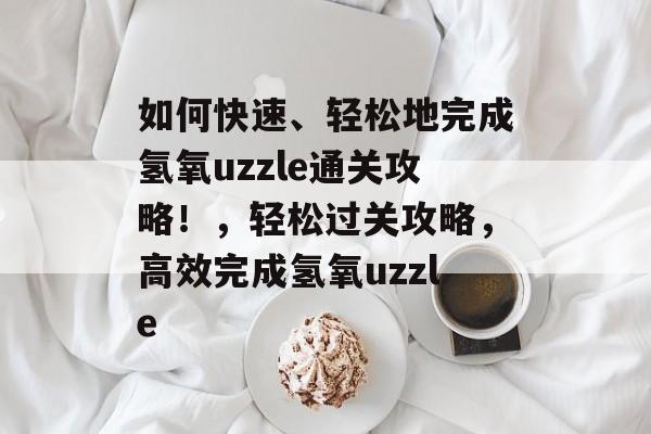 如何快速、轻松地完成氢氧uzzle通关攻略!,轻松过关攻略,高效完成氢氧uzzle 如何快速、轻松地完成氢氧uzzle通关攻略!,轻松过关攻略,高效完成氢氧uzzle
