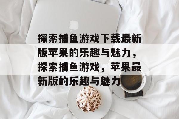 探索捕鱼游戏下载最新版苹果的乐趣与魅力,探索捕鱼游戏,苹果最新版的乐趣与魅力 探索捕鱼游戏下载最新版苹果的乐趣与魅力,探索捕鱼游戏,苹果最新版的乐趣与魅力
