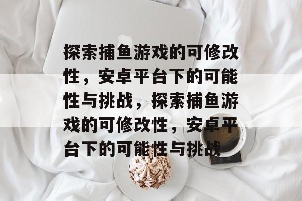 探索捕鱼游戏的可修改性，安卓平台下的可能性与挑战，探索捕鱼游戏的可修改性，安卓平台下的可能性与挑战